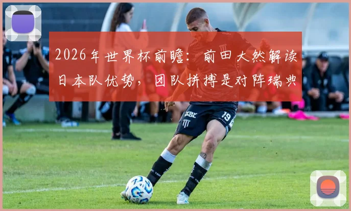 2026年世界杯前瞻:前田大然解读日本队优势,团队拼搏是对阵瑞典取胜关键