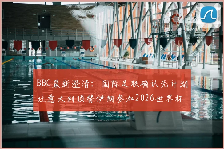 BBC最新澄清:国际足联确认无计划让意大利顶替伊朗参加2026世界杯,参赛资格规则详解