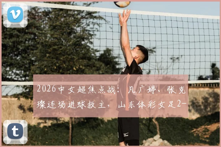 2026中女超焦点战：凡广婷、张克璨连场进球救主，山东体彩女足2-2逼平广东广州数科女足，最新积分榜排名引关注