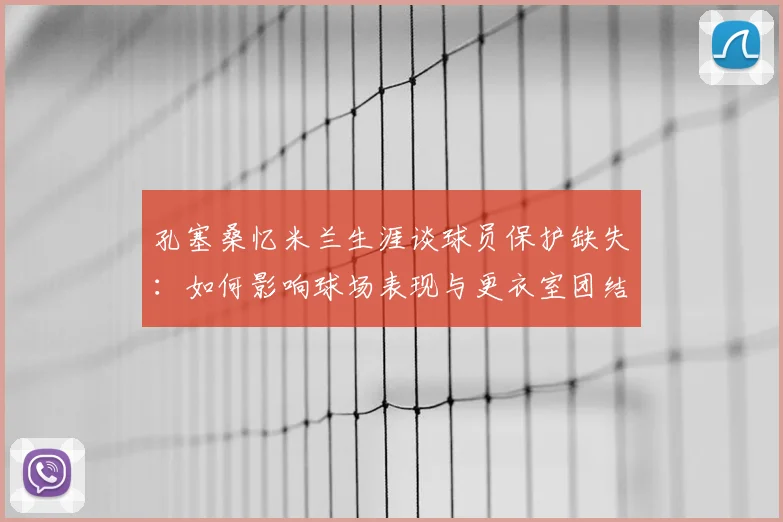 孔塞桑忆米兰生涯谈球员保护缺失：如何影响球场表现与更衣室团结的深层分析，教练支持是关键
