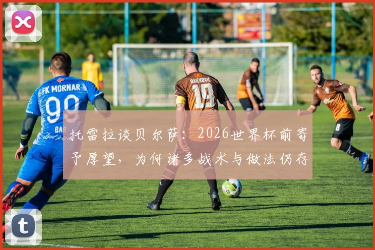 托雷拉谈贝尔萨：2026世界杯前寄予厚望，为何诸多战术与做法仍存争议？