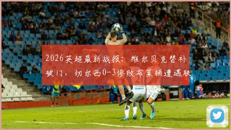 2026英超最新战报：维尔贝克替补破门，切尔西0-3惨败布莱顿遭遇联赛五连败，原因何在？