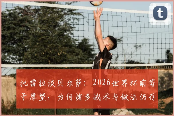 托雷拉谈贝尔萨：2026世界杯前寄予厚望，为何诸多战术与做法仍存争议？