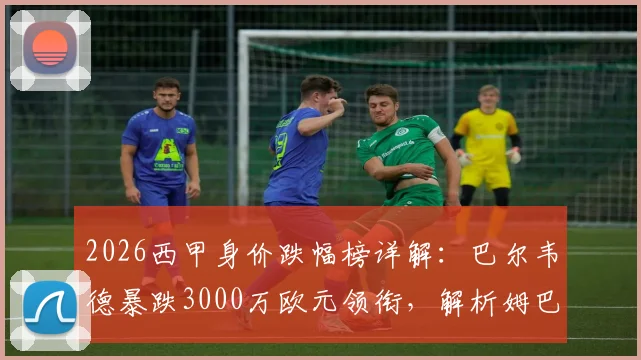 2026西甲身价跌幅榜详解：巴尔韦德暴跌3000万欧元领衔，解析姆巴佩等球星身价下滑原因与影响