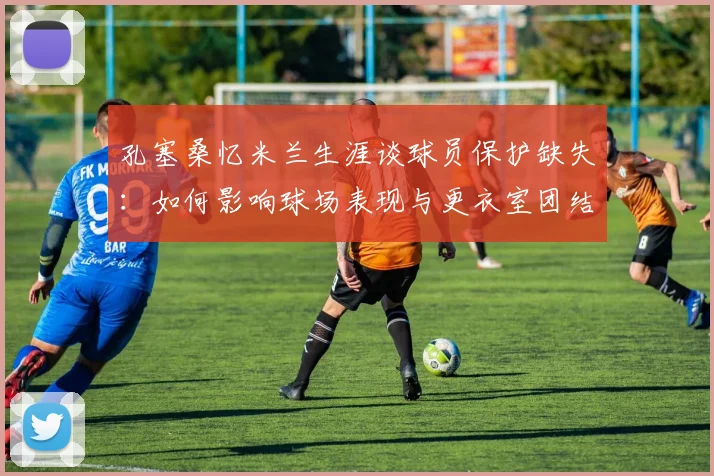 孔塞桑忆米兰生涯谈球员保护缺失：如何影响球场表现与更衣室团结的深层分析，教练支持是关键