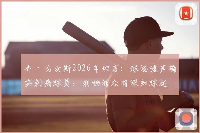 乔·戈麦斯2026年坦言：球场嘘声确实刺痛球员，利物浦众将深知球迷的失落与期望
