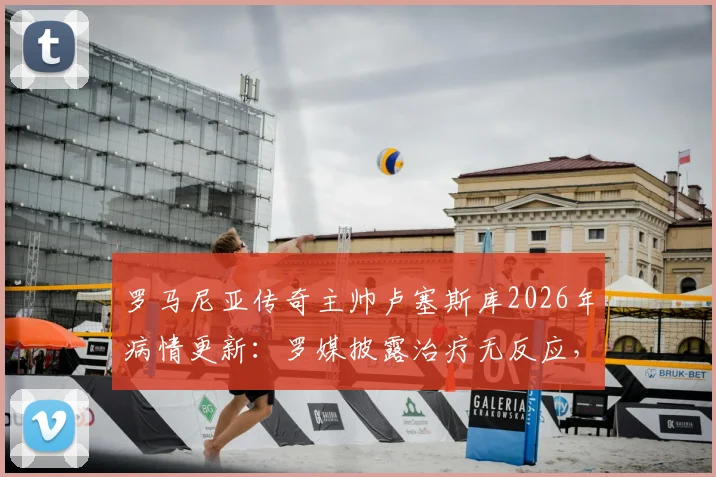 罗马尼亚传奇主帅卢塞斯库2026年病情更新：罗媒披露治疗无反应，其子已紧急回国探望父亲近况