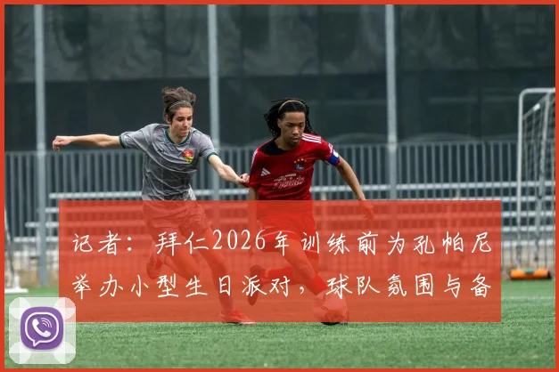 记者：拜仁2026年训练前为孔帕尼举办小型生日派对，球队氛围与备战情况解析