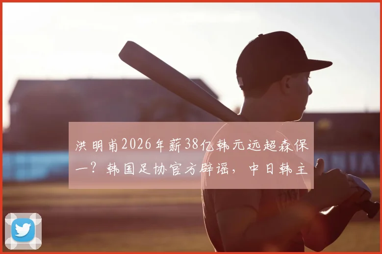 洪明甫2026年薪38亿韩元远超森保一？韩国足协官方辟谣，中日韩主帅真实收入盘点