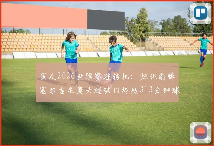 国足2026世预赛迎转机：归化前锋塞尔吉尼奥头槌破门终结313分钟球荒，技术统计与进球解析
