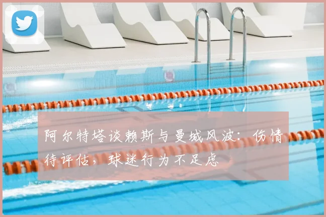 阿尔特塔谈赖斯与曼城风波:伤情待评估,球迷行为不足虑