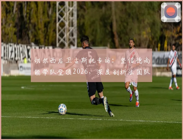 切尔西后卫古斯托专访：坚信德尚能带队登顶2026，深度剖析法国队后防实力与冠军底气