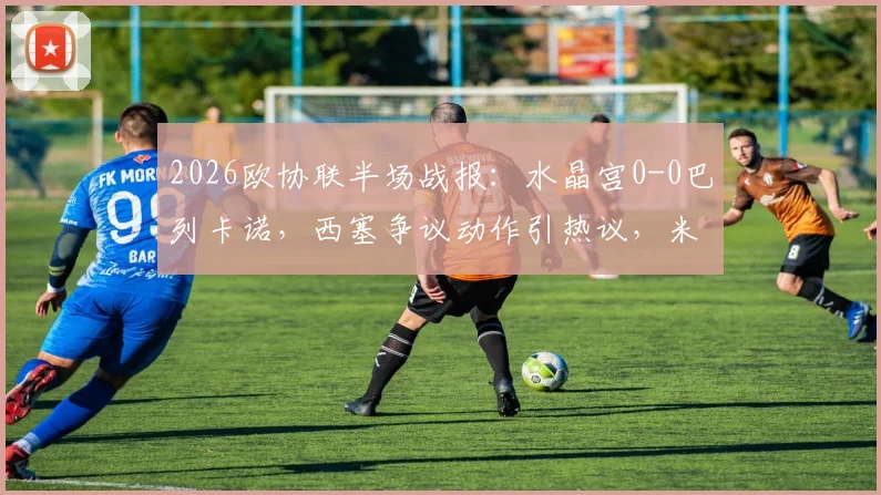 2026欧协联半场战报:水晶宫0-0巴列卡诺,西塞争议动作引热议,米切尔错失良机