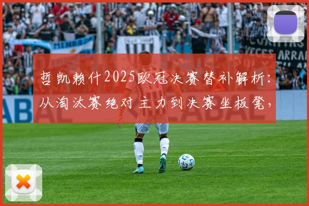 哲凯赖什2025欧冠决赛替补解析：从淘汰赛绝对主力到决赛坐板凳，背后战术原因与考量