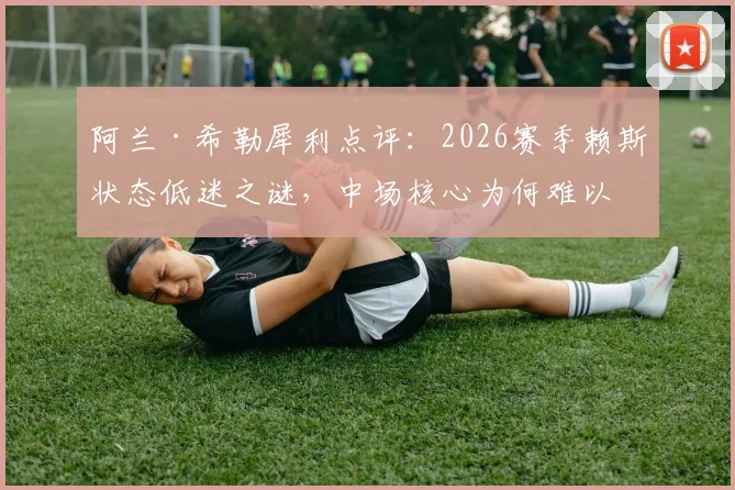 阿兰·希勒犀利点评:2026赛季赖斯状态低迷之谜,中场核心为何难以将球有效传入禁区?