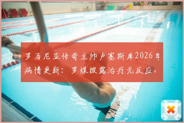 罗马尼亚传奇主帅卢塞斯库2026年病情更新:罗媒披露治疗无反应,其子已紧急回国探望父亲近况