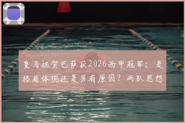皇马祝贺巴萨获2026西甲冠军：是格局体现还是另有原因？两队恩怨情仇深度梳理