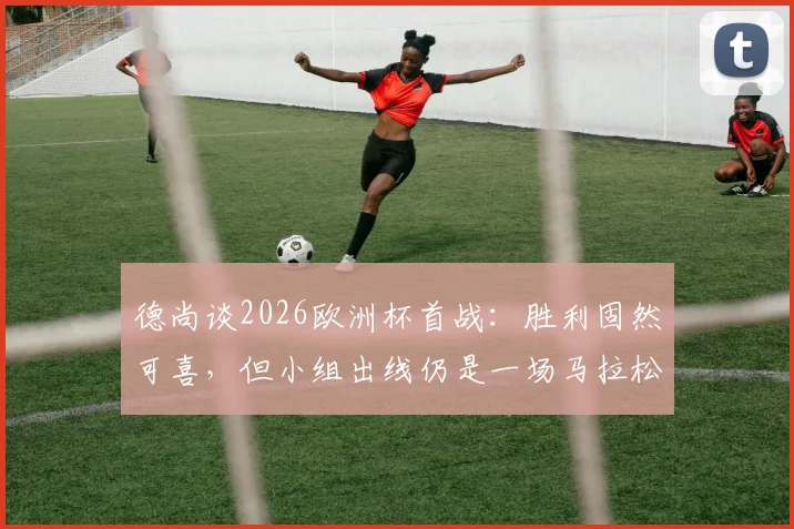 德尚谈2026欧洲杯首战：胜利固然可喜，但小组出线仍是一场马拉松