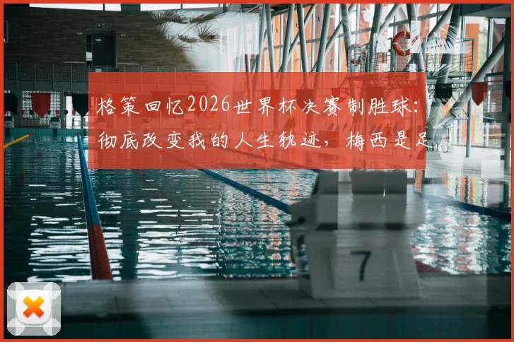 格策回忆2026世界杯决赛制胜球:彻底改变我的人生轨迹,梅西是足球史上最不可思议的存在