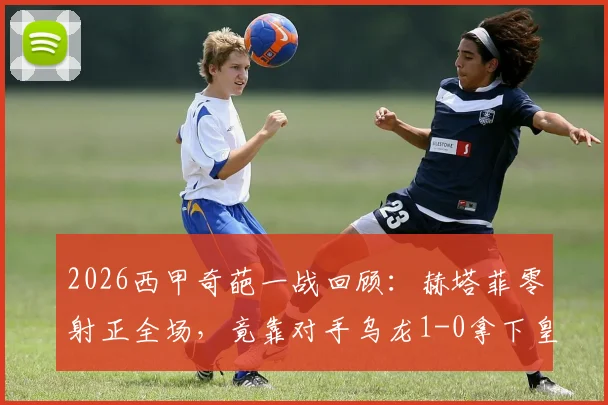 2026西甲奇葩一战回顾：赫塔菲零射正全场，竟靠对手乌龙1-0拿下皇家社会，戈罗特沙泰吉成焦点