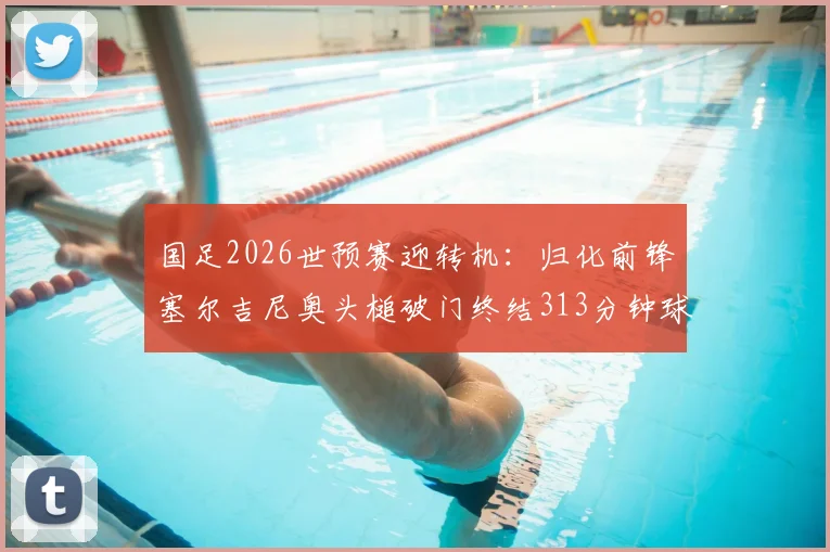 国足2026世预赛迎转机:归化前锋塞尔吉尼奥头槌破门终结313分钟球荒,技术统计与进球解析