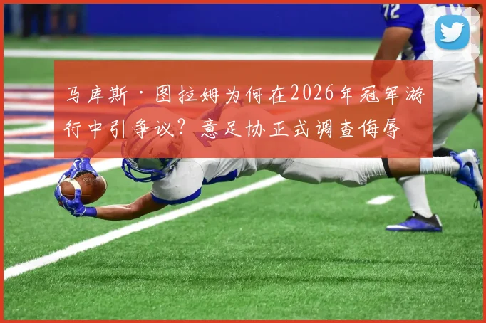 马库斯·图拉姆为何在2026年冠军游行中引争议？意足协正式调查侮辱标语事件