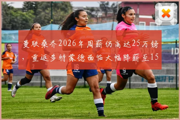 曼联桑乔2026年周薪仍高达25万镑，重返多特蒙德面临大幅降薪至15万镑困境