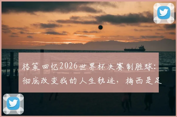 格策回忆2026世界杯决赛制胜球：彻底改变我的人生轨迹，梅西是足球史上最不可思议的存在