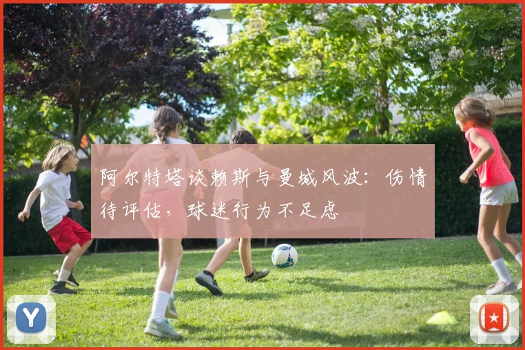 阿尔特塔谈赖斯与曼城风波：伤情待评估，球迷行为不足虑