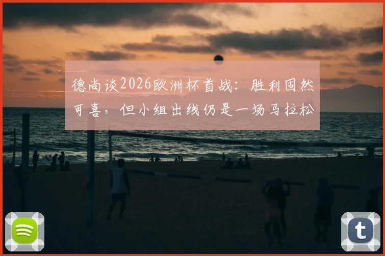 德尚谈2026欧洲杯首战:胜利固然可喜,但小组出线仍是一场马拉松