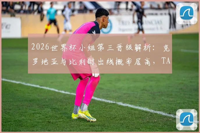 2026世界杯小组第三晋级解析：克罗地亚与比利时出线概率居高，TA预测模型引发球迷热议
